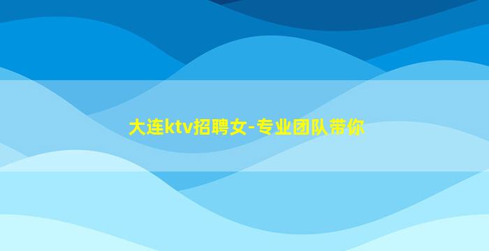 大连ktv招聘女-专业团队带你